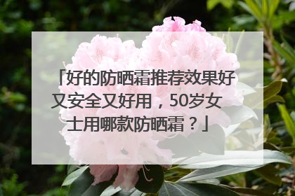 好的防晒霜推荐效果好又安全又好用，50岁女士用哪款防晒霜？
