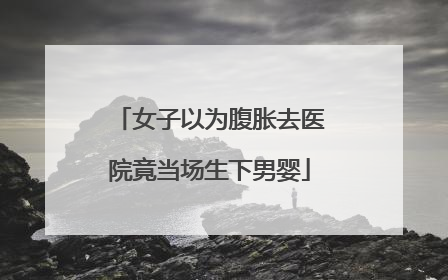 女子以为腹胀去医院竟当场生下男婴
