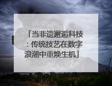 当非遗邂逅科技：传统技艺在数字浪潮中重焕生机