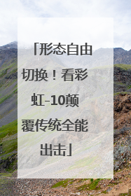 形态自由切换！看彩虹-10颠覆传统全能出击