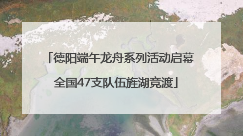 德阳端午龙舟系列活动启幕 全国47支队伍旌湖竞渡