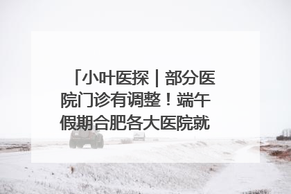 小叶医探｜部分医院门诊有调整！端午假期合肥各大医院就诊指南来了