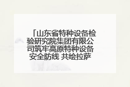 山东省特种设备检验研究院集团有限公司筑牢高原特种设备安全防线 共绘拉萨美好生活画卷