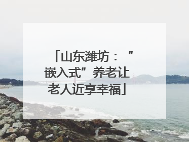 山东潍坊：“嵌入式”养老让老人近享幸福