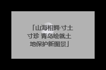 山海相拥·寸土寸珍 青岛绘就土地保护新图景