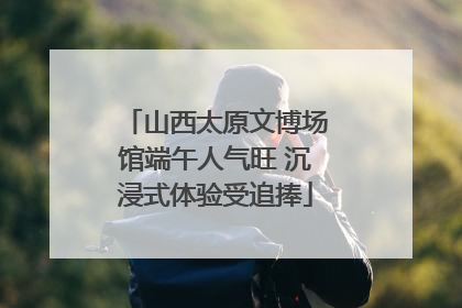 山西太原文博场馆端午人气旺 沉浸式体验受追捧