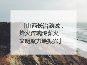 山西长治潞城：烽火淬魂传薪火 文明聚力绘振兴