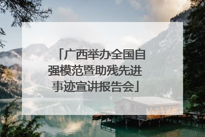 广西举办全国自强模范暨助残先进事迹宣讲报告会