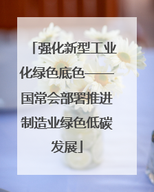 强化新型工业化绿色底色——国常会部署推进制造业绿色低碳发展