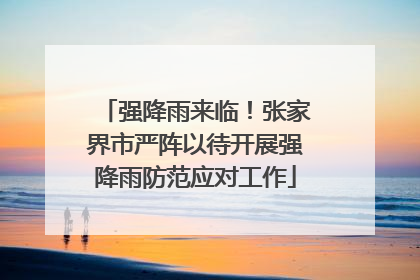 强降雨来临！张家界市严阵以待开展强降雨防范应对工作