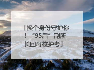 换个身份守护你！“95后”副所长回母校护考