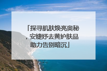 探寻肌肤焕亮奥秘，安婕妤去黄护肤品助力告别暗沉