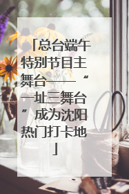 总台端午特别节目主舞台——“一址三舞台”成为沈阳热门打卡地