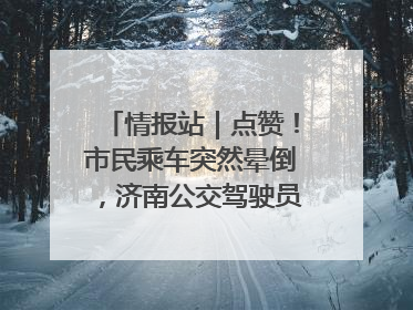 情报站｜点赞！市民乘车突然晕倒，济南公交驾驶员和乘客热心相助