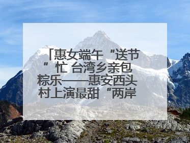 惠女端午“送节”忙 台湾乡亲包粽乐——惠安西头村上演最甜“两岸对话”