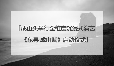 成山头举行全维度沉浸式演艺《东寻·成山赋》启动仪式