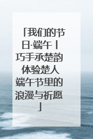 我们的节日·端午丨巧手承楚韵 体验楚人端午节里的浪漫与祈愿