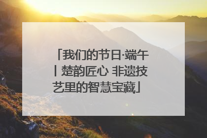 我们的节日·端午丨楚韵匠心 非遗技艺里的智慧宝藏