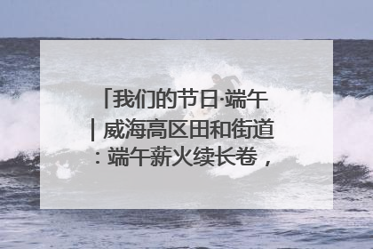我们的节日·端午｜威海高区田和街道：端午薪火续长卷，邻里馨香聚暖流