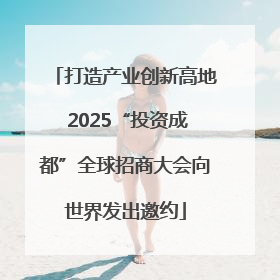 打造产业创新高地 2025“投资成都”全球招商大会向世界发出邀约