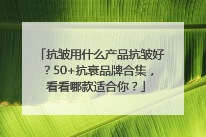 抗皱用什么产品抗皱好？50+抗衰品牌合集，看看哪款适合你？
