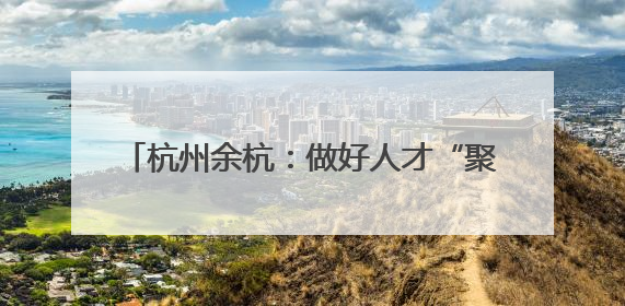杭州余杭：做好人才“聚引留” 助力乡村振兴