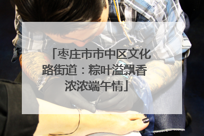枣庄市市中区文化路街道：粽叶溢飘香 浓浓端午情