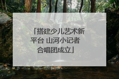搭建少儿艺术新平台 山河小记者合唱团成立