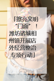 擦亮文明“门面”！潍坊诸城相州镇开展店外经营整治专项行动