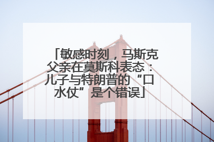 敏感时刻，马斯克父亲在莫斯科表态：儿子与特朗普的“口水仗”是个错误