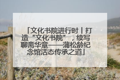 文化书院进行时丨打造“文化书院”，续写聊斋华章——蒲松龄纪念馆活态传承之道