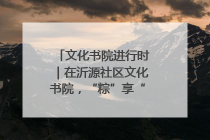 文化书院进行时｜在沂源社区文化书院，“粽”享“端午”美好时光