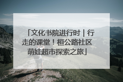 文化书院进行时｜行走的课堂！桓公路社区萌娃超市探索之旅