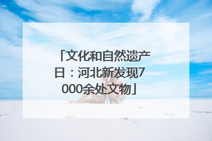 文化和自然遗产日：河北新发现7000余处文物