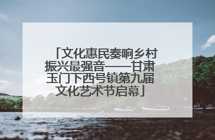 文化惠民奏响乡村振兴最强音——甘肃玉门下西号镇第九届文化艺术节启幕