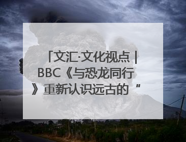 文汇·文化视点｜BBC《与恐龙同行》重新认识远古的“地球房客”