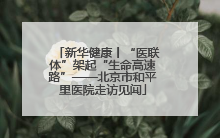 新华健康丨“医联体”架起“生命高速路”——北京市和平里医院走访见闻