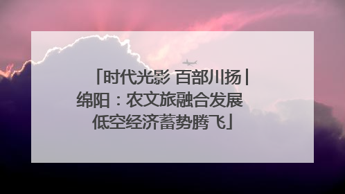 时代光影 百部川扬│绵阳：农文旅融合发展 低空经济蓄势腾飞