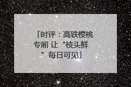 时评：高铁樱桃专厢 让“枝头鲜”每日可见