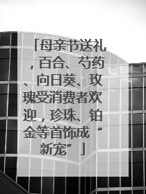 母亲节送礼，百合、芍药、向日葵、玫瑰受消费者欢迎，珍珠、铂金等首饰成“新宠”