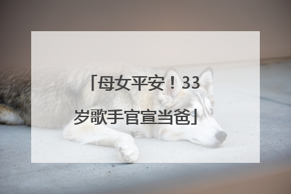 母女平安！33岁歌手官宣当爸