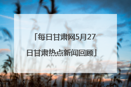 每日甘肃网5月27日甘肃热点新闻回顾
