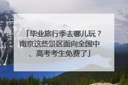 毕业旅行季去哪儿玩？南京这些景区面向全国中、高考考生免费了