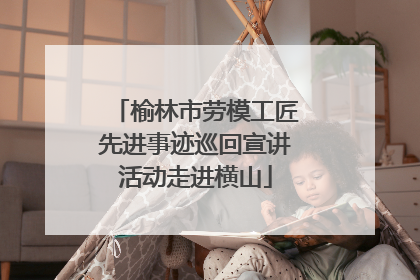 榆林市劳模工匠先进事迹巡回宣讲活动走进横山