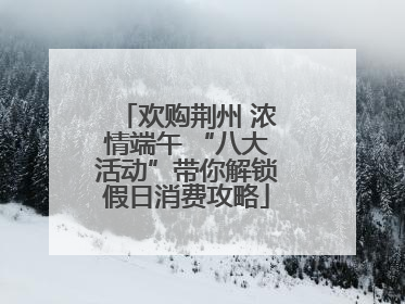 欢购荆州 浓情端午 “八大活动”带你解锁假日消费攻略