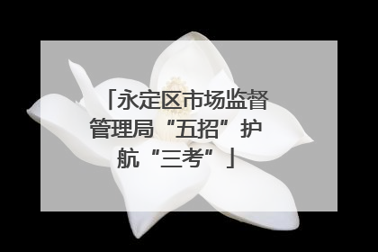 永定区市场监督管理局“五招”护航“三考”