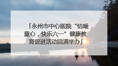 永州市中心医院“情暖童心，快乐六一”健康教育促进活动圆满举办