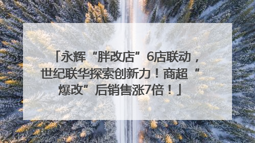 永辉“胖改店”6店联动，世纪联华探索创新力！商超“爆改”后销售涨7倍！