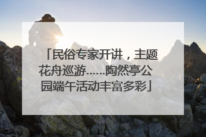 民俗专家开讲，主题花舟巡游……陶然亭公园端午活动丰富多彩