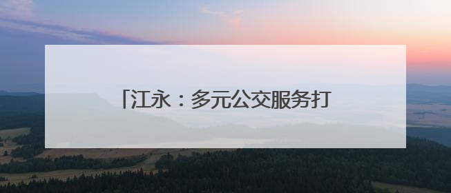 江永：多元公交服务打造民生可感“车通好”